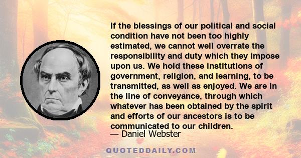 If the blessings of our political and social condition have not been too highly estimated, we cannot well overrate the responsibility and duty which they impose upon us. We hold these institutions of government,