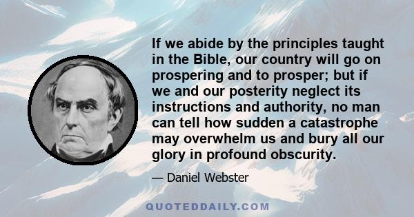 If we abide by the principles taught in the Bible, our country will go on prospering and to prosper; but if we and our posterity neglect its instructions and authority, no man can tell how sudden a catastrophe may