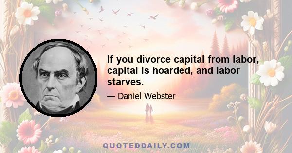 If you divorce capital from labor, capital is hoarded, and labor starves.