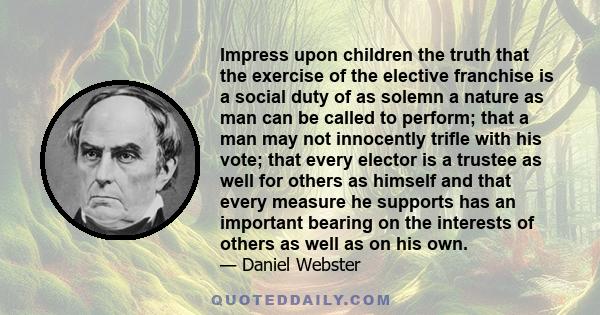 Impress upon children the truth that the exercise of the elective franchise is a social duty of as solemn a nature as man can be called to perform; that a man may not innocently trifle with his vote; that every elector