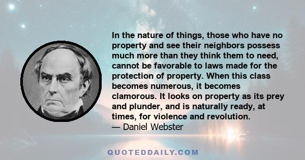 In the nature of things, those who have no property and see their neighbors possess much more than they think them to need, cannot be favorable to laws made for the protection of property. When this class becomes