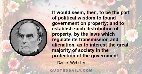 It would seem, then, to be the part of political wisdom to found government on property; and to establish such distribution of property, by the laws which regulate its transmission and alienation, as to interest the