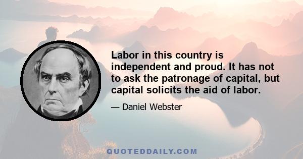 Labor in this country is independent and proud. It has not to ask the patronage of capital, but capital solicits the aid of labor.