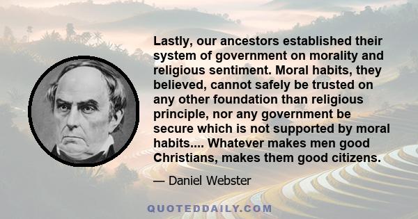 Lastly, our ancestors established their system of government on morality and religious sentiment. Moral habits, they believed, cannot safely be trusted on any other foundation than religious principle, nor any