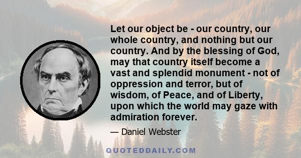 Let our object be - our country, our whole country, and nothing but our country. And by the blessing of God, may that country itself become a vast and splendid monument - not of oppression and terror, but of wisdom, of