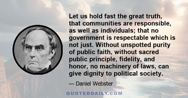 Let us hold fast the great truth, that communities are responsible, as well as individuals; that no government is respectable which is not just. Without unspotted purity of public faith, without sacred public principle, 