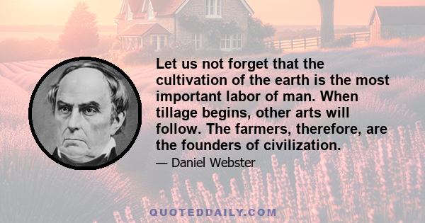 Let us not forget that the cultivation of the earth is the most important labor of man. When tillage begins, other arts will follow. The farmers, therefore, are the founders of civilization.