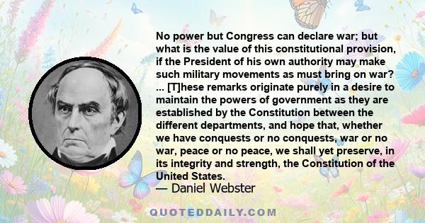 No power but Congress can declare war; but what is the value of this constitutional provision, if the President of his own authority may make such military movements as must bring on war? ... [T]hese remarks originate