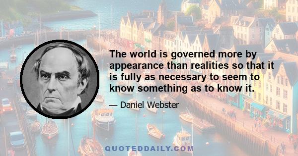 The world is governed more by appearance than realities so that it is fully as necessary to seem to know something as to know it.