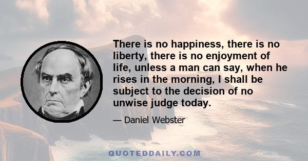 There is no happiness, there is no liberty, there is no enjoyment of life, unless a man can say, when he rises in the morning, I shall be subject to the decision of no unwise judge today.