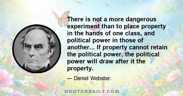 There is not a more dangerous experiment than to place property in the hands of one class, and political power in those of another... If property cannot retain the political power, the political power will draw after it 