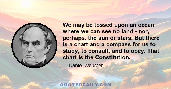 We may be tossed upon an ocean where we can see no land - nor, perhaps, the sun or stars. But there is a chart and a compass for us to study, to consult, and to obey. That chart is the Constitution.