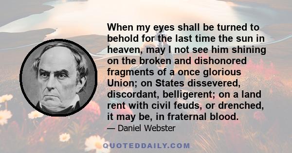 When my eyes shall be turned to behold for the last time the sun in heaven, may I not see him shining on the broken and dishonored fragments of a once glorious Union; on States dissevered, discordant, belligerent; on a