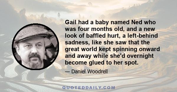 Gail had a baby named Ned who was four months old, and a new look of baffled hurt, a left-behind sadness, like she saw that the great world kept spinning onward and away while she'd overnight become glued to her spot.