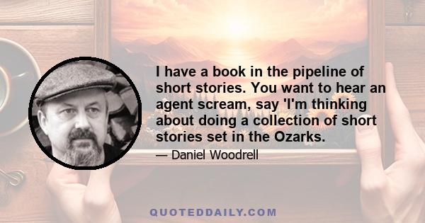 I have a book in the pipeline of short stories. You want to hear an agent scream, say 'I'm thinking about doing a collection of short stories set in the Ozarks.