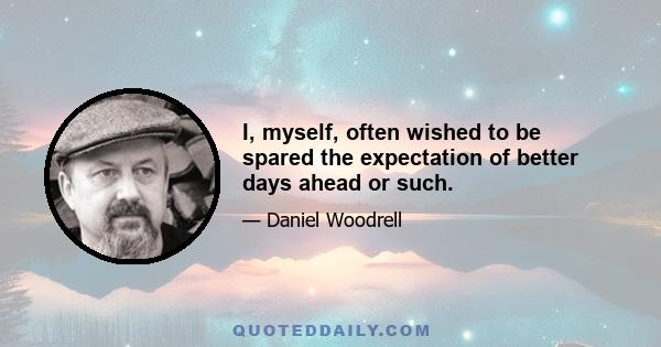 I, myself, often wished to be spared the expectation of better days ahead or such.