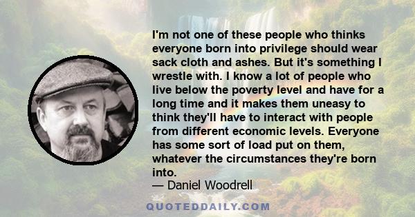 I'm not one of these people who thinks everyone born into privilege should wear sack cloth and ashes. But it's something I wrestle with. I know a lot of people who live below the poverty level and have for a long time