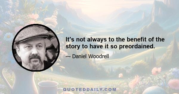 It's not always to the benefit of the story to have it so preordained.