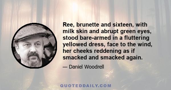 Ree, brunette and sixteen, with milk skin and abrupt green eyes, stood bare-armed in a fluttering yellowed dress, face to the wind, her cheeks reddening as if smacked and smacked again.