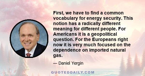 First, we have to find a common vocabulary for energy security. This notion has a radically different meaning for different people. For Americans it is a geopolitical question. For the Europeans right now it is very