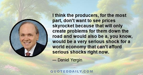 I think the producers, for the most part, don't want to see prices skyrocket because that will only create problems for them down the road and would also be a, you know, would be a very serious shock for a world economy 