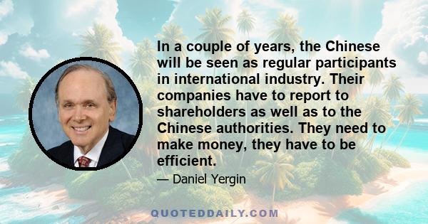 In a couple of years, the Chinese will be seen as regular participants in international industry. Their companies have to report to shareholders as well as to the Chinese authorities. They need to make money, they have