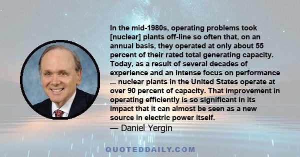 In the mid-1980s, operating problems took [nuclear] plants off-line so often that, on an annual basis, they operated at only about 55 percent of their rated total generating capacity. Today, as a result of several