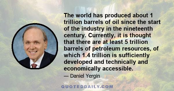 The world has produced about 1 trillion barrels of oil since the start of the industry in the nineteenth century. Currently, it is thought that there are at least 5 trillion barrels of petroleum resources, of which 1.4