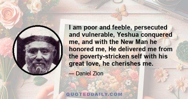 I am poor and feeble, persecuted and vulnerable, Yeshua conquered me, and with the New Man he honored me, He delivered me from the poverty-stricken self with his great love, he cherishes me.