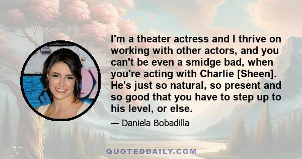 I'm a theater actress and I thrive on working with other actors, and you can't be even a smidge bad, when you're acting with Charlie [Sheen]. He's just so natural, so present and so good that you have to step up to his