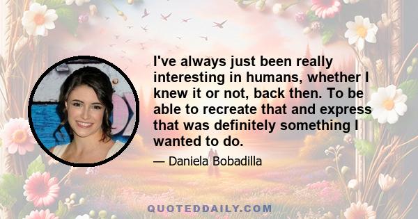 I've always just been really interesting in humans, whether I knew it or not, back then. To be able to recreate that and express that was definitely something I wanted to do.