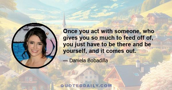 Once you act with someone, who gives you so much to feed off of, you just have to be there and be yourself, and it comes out.