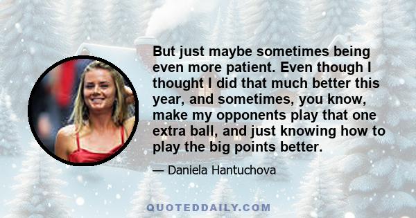 But just maybe sometimes being even more patient. Even though I thought I did that much better this year, and sometimes, you know, make my opponents play that one extra ball, and just knowing how to play the big points