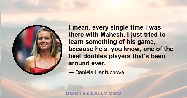 I mean, every single time I was there with Mahesh, I just tried to learn something of his game, because he's, you know, one of the best doubles players that's been around ever.