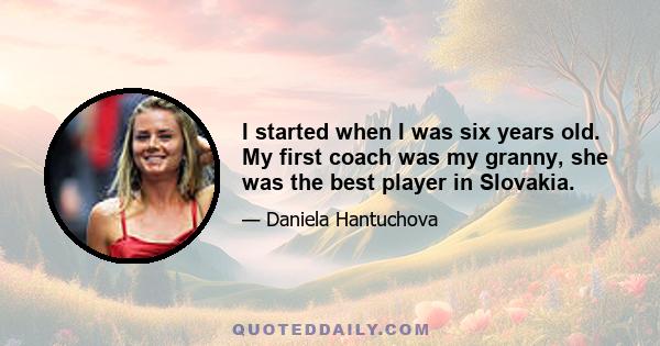 I started when I was six years old. My first coach was my granny, she was the best player in Slovakia.