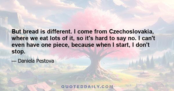 But bread is different. I come from Czechoslovakia, where we eat lots of it, so it's hard to say no. I can't even have one piece, because when I start, I don't stop.