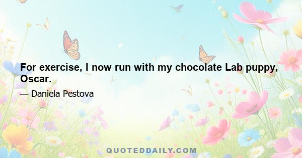 For exercise, I now run with my chocolate Lab puppy, Oscar.