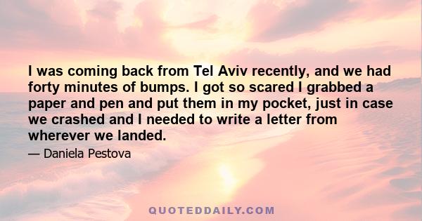 I was coming back from Tel Aviv recently, and we had forty minutes of bumps. I got so scared I grabbed a paper and pen and put them in my pocket, just in case we crashed and I needed to write a letter from wherever we