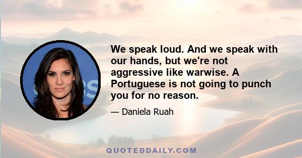 We speak loud. And we speak with our hands, but we're not aggressive like warwise. A Portuguese is not going to punch you for no reason.