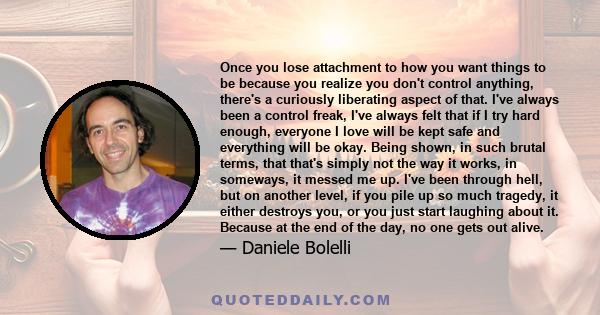 Once you lose attachment to how you want things to be because you realize you don't control anything, there's a curiously liberating aspect of that. I've always been a control freak, I've always felt that if I try hard