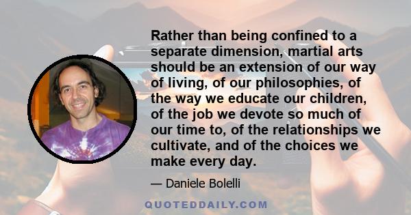 Rather than being confined to a separate dimension, martial arts should be an extension of our way of living, of our philosophies, of the way we educate our children, of the job we devote so much of our time to, of the