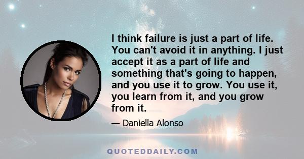 I think failure is just a part of life. You can't avoid it in anything. I just accept it as a part of life and something that's going to happen, and you use it to grow. You use it, you learn from it, and you grow from