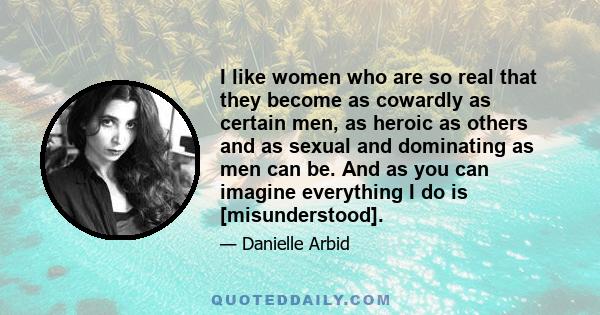 I like women who are so real that they become as cowardly as certain men, as heroic as others and as sexual and dominating as men can be. And as you can imagine everything I do is [misunderstood].