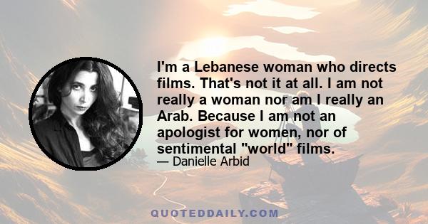 I'm a Lebanese woman who directs films. That's not it at all. I am not really a woman nor am I really an Arab. Because I am not an apologist for women, nor of sentimental world films.