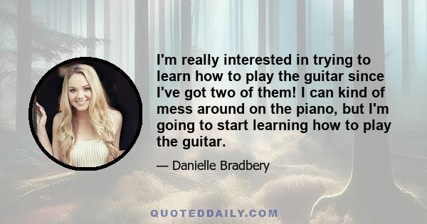 I'm really interested in trying to learn how to play the guitar since I've got two of them! I can kind of mess around on the piano, but I'm going to start learning how to play the guitar.