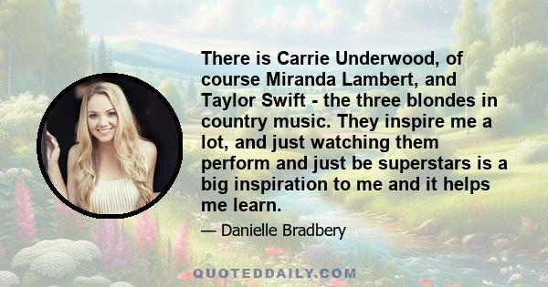 There is Carrie Underwood, of course Miranda Lambert, and Taylor Swift - the three blondes in country music. They inspire me a lot, and just watching them perform and just be superstars is a big inspiration to me and it 