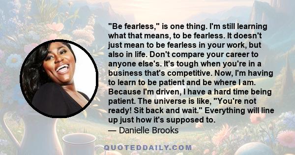 Be fearless, is one thing. I'm still learning what that means, to be fearless. It doesn't just mean to be fearless in your work, but also in life. Don't compare your career to anyone else's. It's tough when you're in a