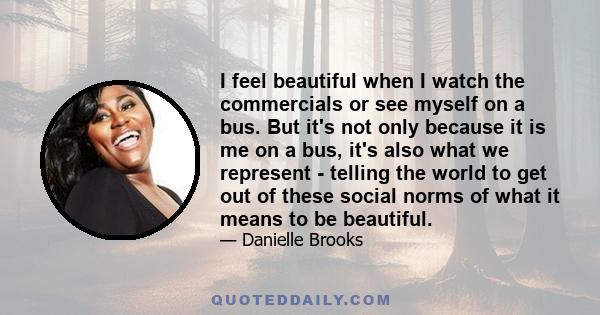 I feel beautiful when I watch the commercials or see myself on a bus. But it's not only because it is me on a bus, it's also what we represent - telling the world to get out of these social norms of what it means to be