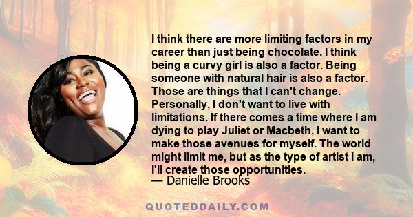 I think there are more limiting factors in my career than just being chocolate. I think being a curvy girl is also a factor. Being someone with natural hair is also a factor. Those are things that I can't change.