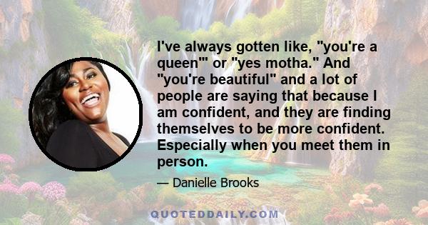 I've always gotten like, you're a queen' or yes motha. And you're beautiful and a lot of people are saying that because I am confident, and they are finding themselves to be more confident. Especially when you meet them 